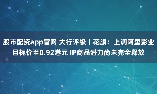 股市配资app官网 大行评级丨花旗：上调阿里影业目标价至0.92港元 IP商品潜力尚未完全释放