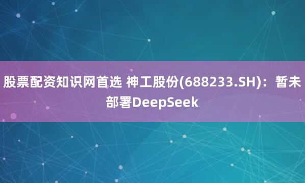 股票配资知识网首选 神工股份(688233.SH)：暂未部署DeepSeek