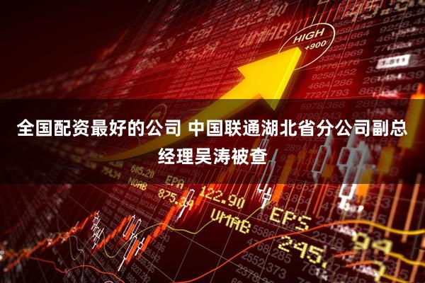 全国配资最好的公司 中国联通湖北省分公司副总经理吴涛被查