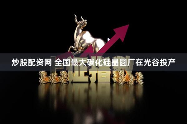 炒股配资网 全国最大碳化硅晶圆厂在光谷投产