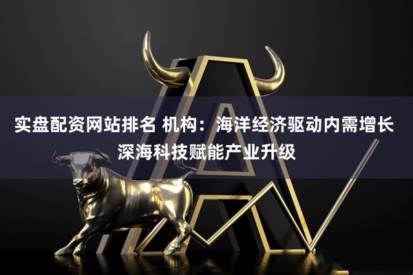 实盘配资网站排名 机构：海洋经济驱动内需增长 深海科技赋能产业升级