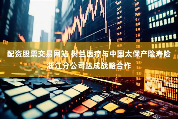 配资股票交易网站 树兰医疗与中国太保产险寿险浙江分公司达成战略合作