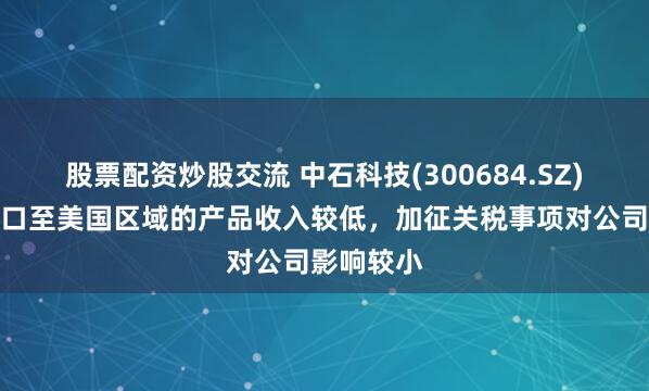 股票配资炒股交流 中石科技(300684.SZ)：直接出口至美国区域的产品收入较低，加征关税事项对公司影响较小
