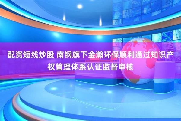 配资短线炒股 南钢旗下金瀚环保顺利通过知识产权管理体系认证监督审核