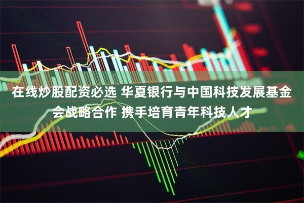 在线炒股配资必选 华夏银行与中国科技发展基金会战略合作 携手培育青年科技人才