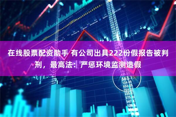 在线股票配资助手 有公司出具222份假报告被判刑，最高法：严惩环境监测造假