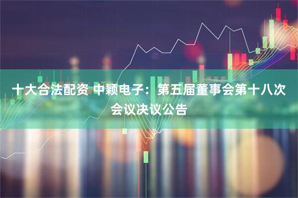 十大合法配资 中颖电子：第五届董事会第十八次会议决议公告