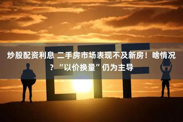 炒股配资利息 二手房市场表现不及新房！啥情况？“以价换量”仍为主导