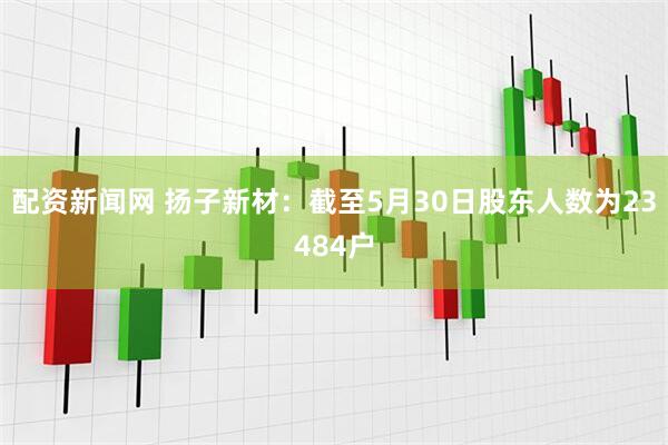 配资新闻网 扬子新材：截至5月30日股东人数为23484户