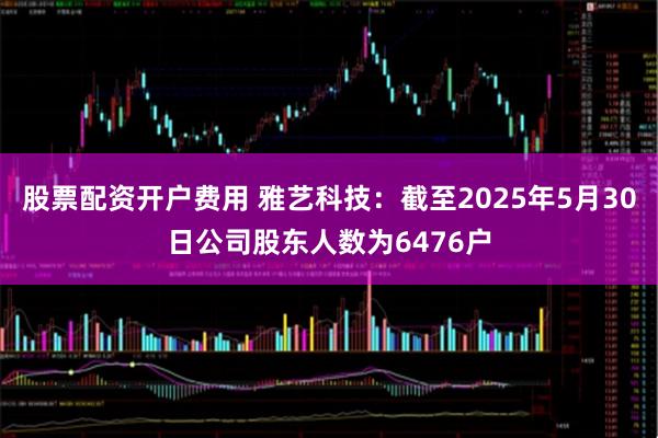 股票配资开户费用 雅艺科技：截至2025年5月30日公司股东人数为6476户