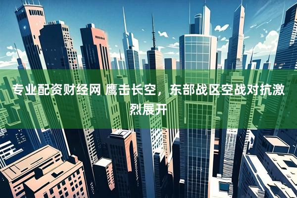 专业配资财经网 鹰击长空，东部战区空战对抗激烈展开