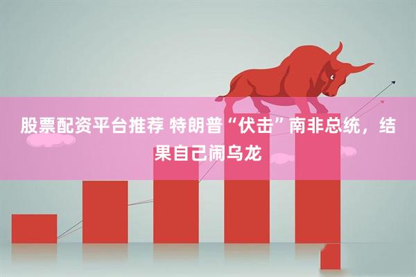 股票配资平台推荐 特朗普“伏击”南非总统，结果自己闹乌龙