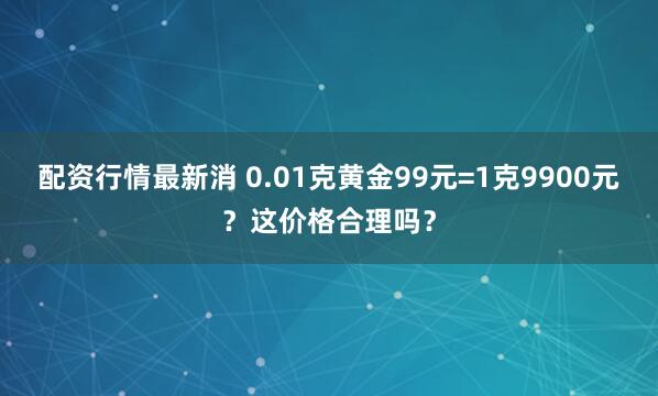 配资行情最新消 0.01克黄金99元=1克9900元？这价格合理吗？