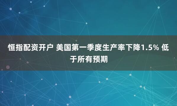 恒指配资开户 美国第一季度生产率下降1.5% 低于所有预期