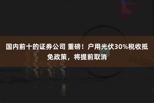 国内前十的证券公司 重磅！户用光伏30%税收抵免政策，将提前取消