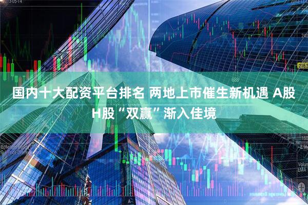 国内十大配资平台排名 两地上市催生新机遇 A股H股“双赢”渐入佳境