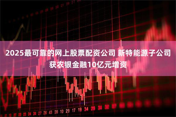 2025最可靠的网上股票配资公司 新特能源子公司获农银金融10亿元增资