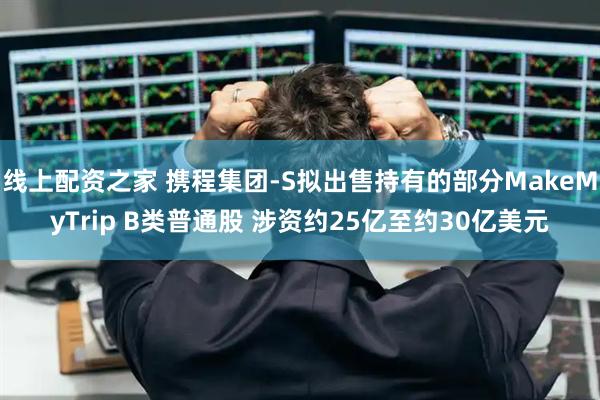 线上配资之家 携程集团-S拟出售持有的部分MakeMyTrip B类普通股 涉资约25亿至约30亿美元