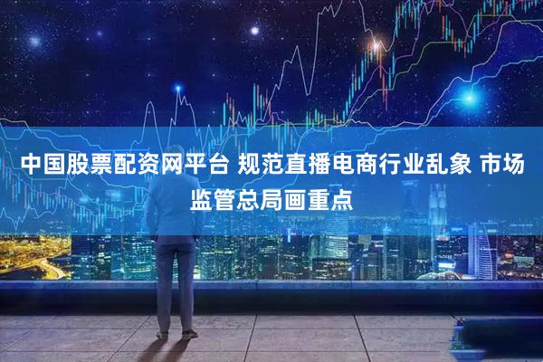 中国股票配资网平台 规范直播电商行业乱象 市场监管总局画重点