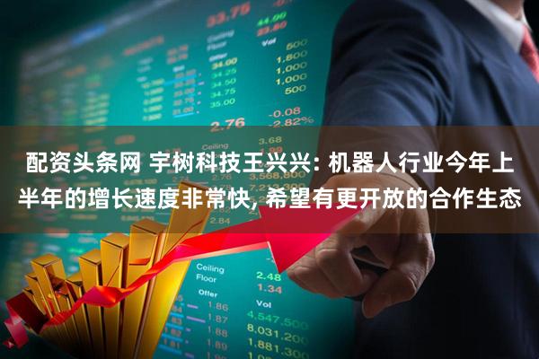 配资头条网 宇树科技王兴兴: 机器人行业今年上半年的增长速度非常快, 希望有更开放的合作生态