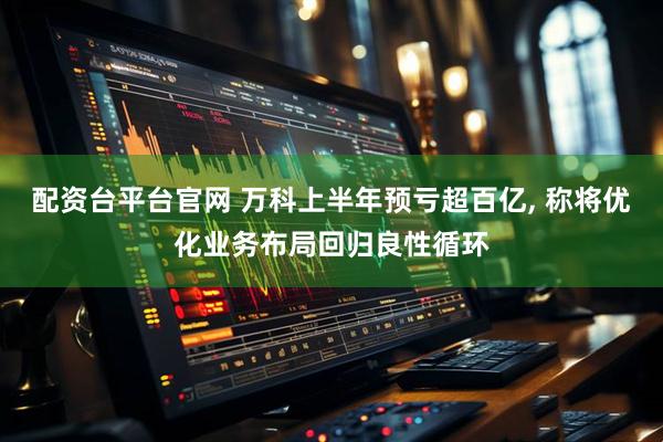 配资台平台官网 万科上半年预亏超百亿, 称将优化业务布局回归良性循环