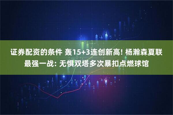 证券配资的条件 轰15+3连创新高! 杨瀚森夏联最强一战: 无惧双塔多次暴扣点燃球馆