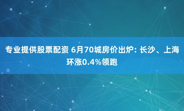 专业提供股票配资 6月70城房价出炉: 长沙、上海环涨0.4%领跑