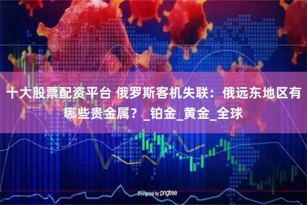 十大股票配资平台 俄罗斯客机失联：俄远东地区有哪些贵金属？_铂金_黄金_全球