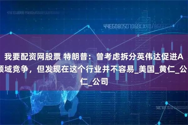 我要配资网股票 特朗普：曾考虑拆分英伟达促进AI领域竞争，但发现在这个行业并不容易_美国_黄仁_公司