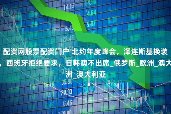 配资网股票配资门户 北约年度峰会，泽连斯基换装参加，西班牙拒绝要求，日韩澳不出席_俄罗斯_欧洲_澳大利亚