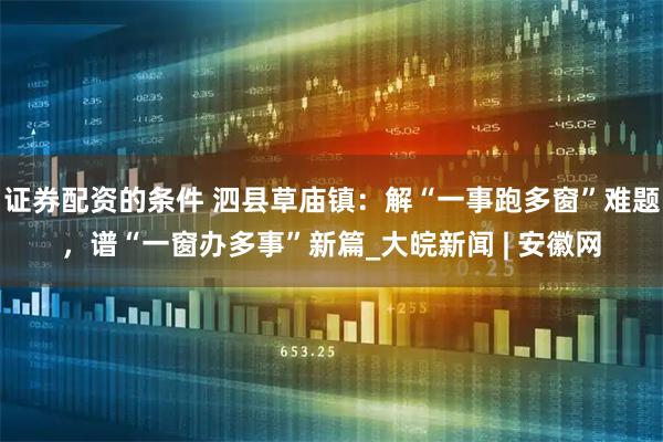 证券配资的条件 泗县草庙镇：解“一事跑多窗”难题，谱“一窗办多事”新篇_大皖新闻 | 安徽网