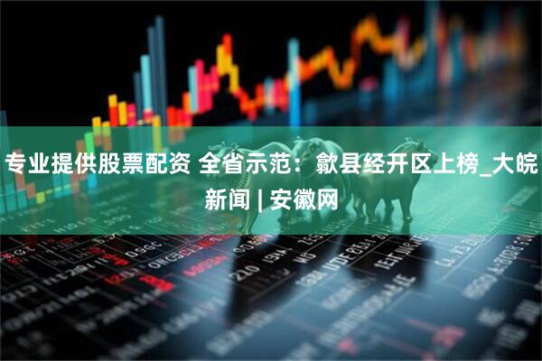 专业提供股票配资 全省示范：歙县经开区上榜_大皖新闻 | 安徽网