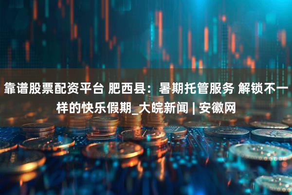 靠谱股票配资平台 肥西县：暑期托管服务 解锁不一样的快乐假期_大皖新闻 | 安徽网