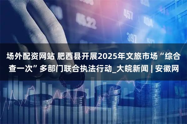 场外配资网站 肥西县开展2025年文旅市场“综合查一次”多部门联合执法行动_大皖新闻 | 安徽网