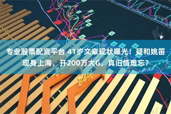 专业股票配资平台 41岁文章现状曝光！疑和姚笛现身上海，开200万大G，真旧情难忘？
