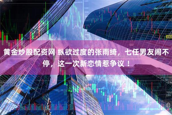 黄金炒股配资网 纵欲过度的张雨绮，七任男友闹不停，这一次新恋情惹争议 ！
