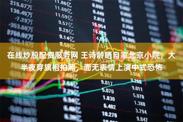 在线炒股配资服务网 王诗龄晒自家北京小院，大半夜穿旗袍拍照，面无表情上演中式恐怖
