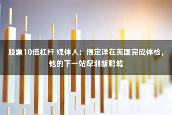 股票10倍杠杆 媒体人：周定洋在英国完成体检，他的下一站深圳新鹏城