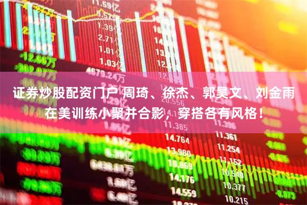 证券炒股配资门户 周琦、徐杰、郭昊文、刘金雨在美训练小聚并合影，穿搭各有风格！