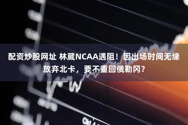 配资炒股网址 林葳NCAA遇阻！因出场时间无缘放弃北卡，要不重回俄勒冈？