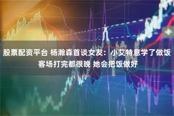 股票配资平台 杨瀚森首谈女友：小艾特意学了做饭 客场打完都很晚 她会把饭做好