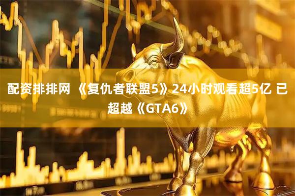 配资排排网 《复仇者联盟5》24小时观看超5亿 已超越《GTA6》