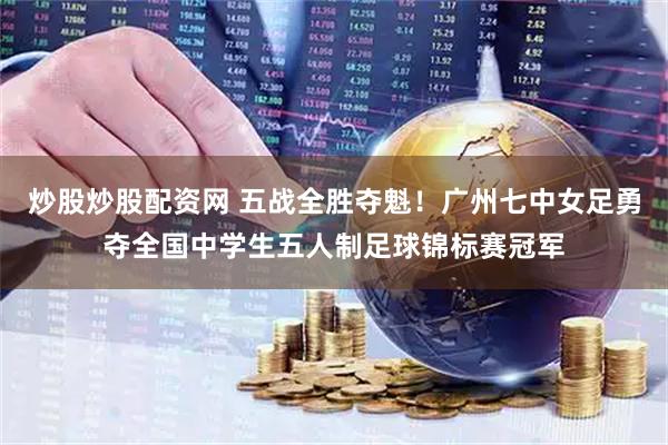 炒股炒股配资网 五战全胜夺魁！广州七中女足勇夺全国中学生五人制足球锦标赛冠军