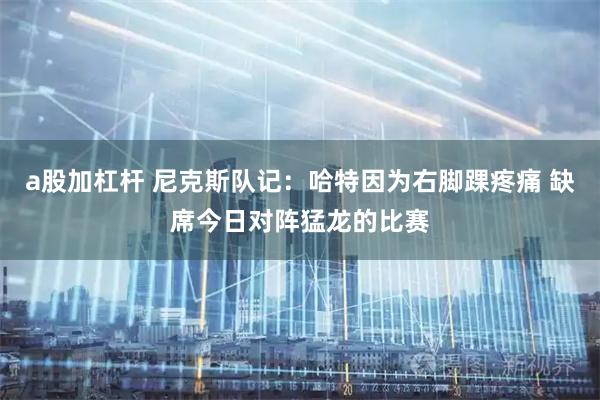 a股加杠杆 尼克斯队记：哈特因为右脚踝疼痛 缺席今日对阵猛龙的比赛